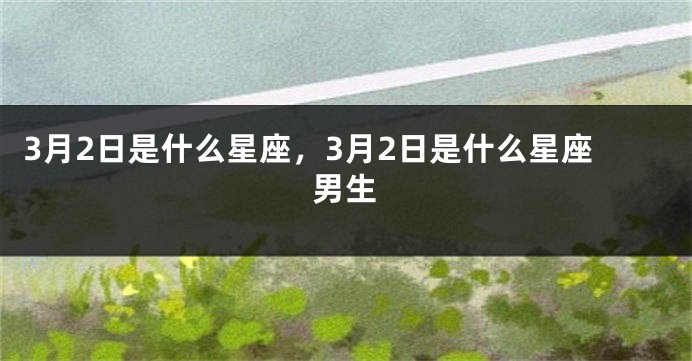 3月2日是什么星座，3月2日是什么星座男生