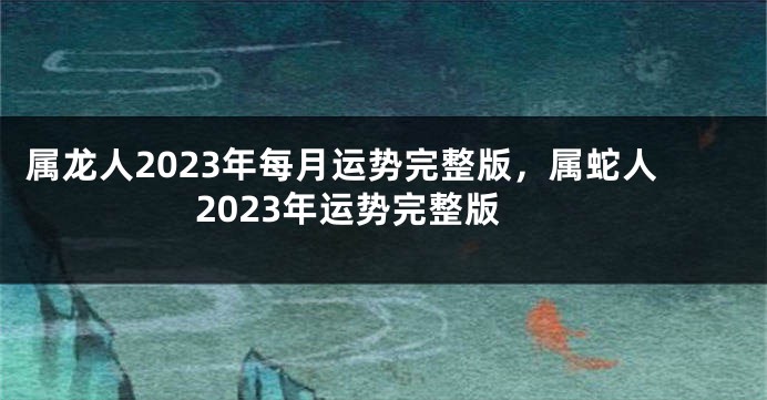 属龙人2023年每月运势完整版，属蛇人2023年运势完整版