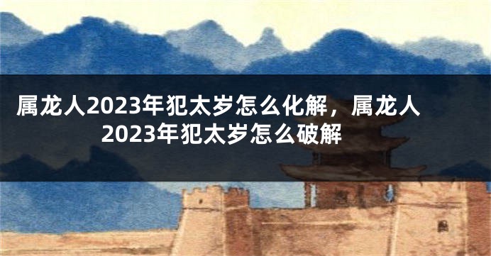 属龙人2023年犯太岁怎么化解，属龙人2023年犯太岁怎么破解