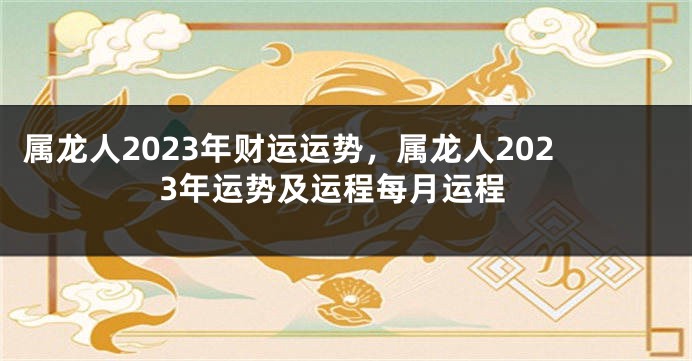 属龙人2023年财运运势，属龙人2023年运势及运程每月运程