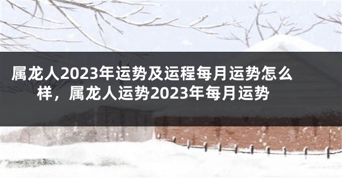 属龙人2023年运势及运程每月运势怎么样，属龙人运势2023年每月运势