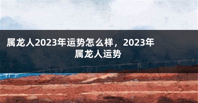 属龙人2023年运势怎么样，2023年属龙人运势