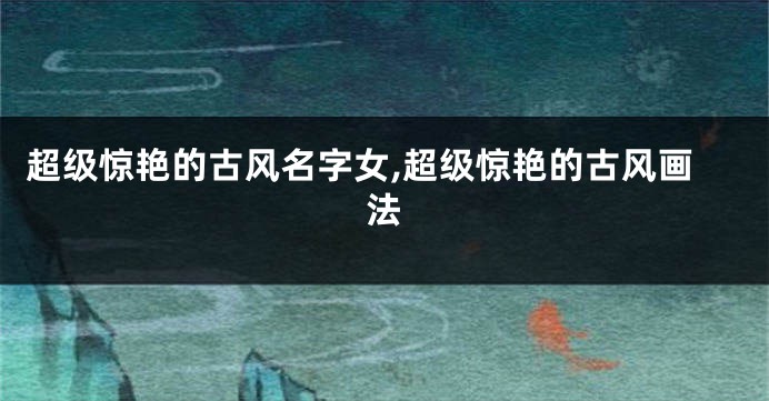 超级惊艳的古风名字女,超级惊艳的古风画法