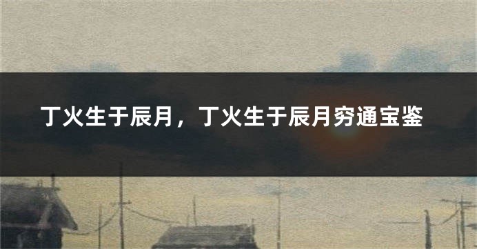 丁火生于辰月，丁火生于辰月穷通宝鉴
