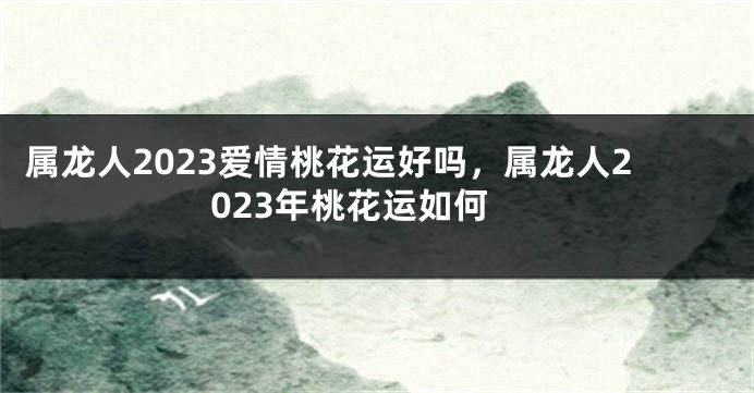 属龙人2023爱情桃花运好吗，属龙人2023年桃花运如何