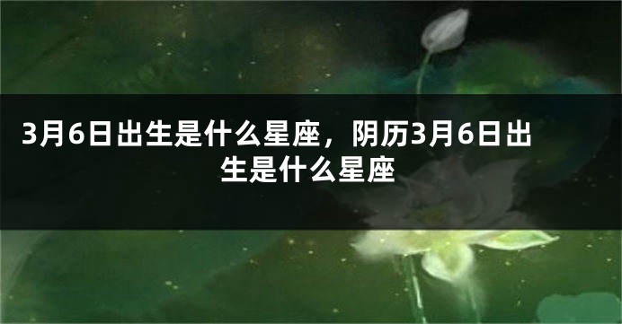 3月6日出生是什么星座，阴历3月6日出生是什么星座