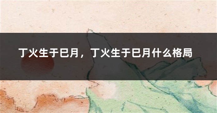 丁火生于巳月，丁火生于巳月什么格局