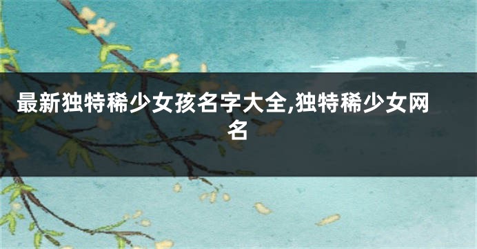 最新独特稀少女孩名字大全,独特稀少女网名