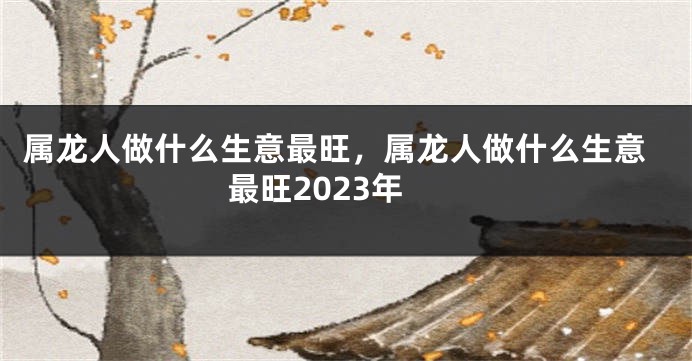 属龙人做什么生意最旺，属龙人做什么生意最旺2023年