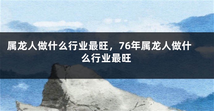 属龙人做什么行业最旺，76年属龙人做什么行业最旺