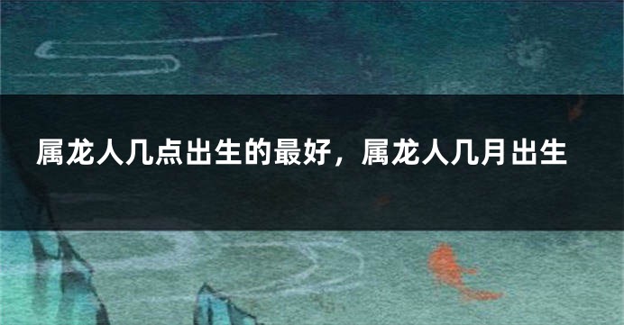 属龙人几点出生的最好，属龙人几月出生