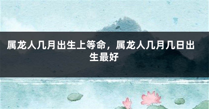 属龙人几月出生上等命，属龙人几月几日出生最好