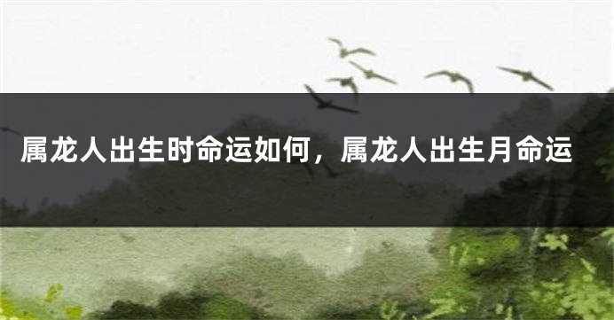 属龙人出生时命运如何，属龙人出生月命运