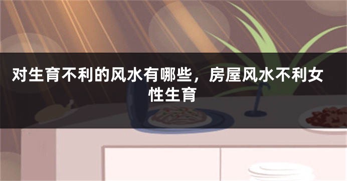 对生育不利的风水有哪些，房屋风水不利女性生育
