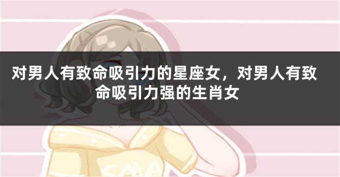 对男人有致命吸引力的星座女，对男人有致命吸引力强的生肖女
