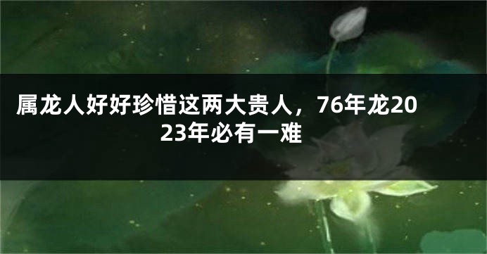 属龙人好好珍惜这两大贵人，76年龙2023年必有一难