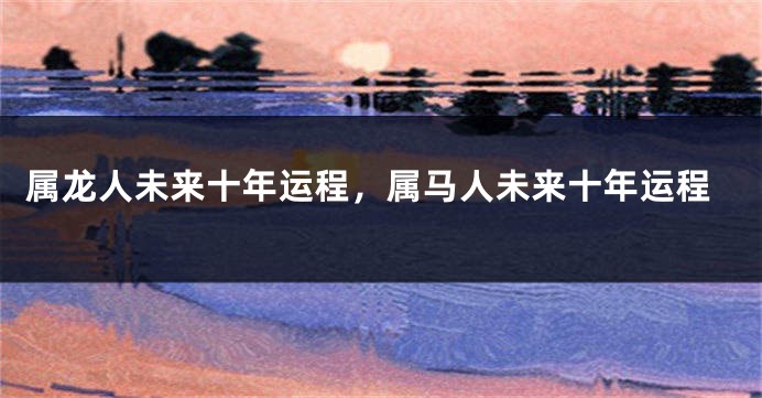 属龙人未来十年运程，属马人未来十年运程