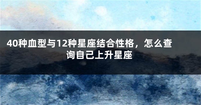 40种血型与12种星座结合性格，怎么查询自己上升星座