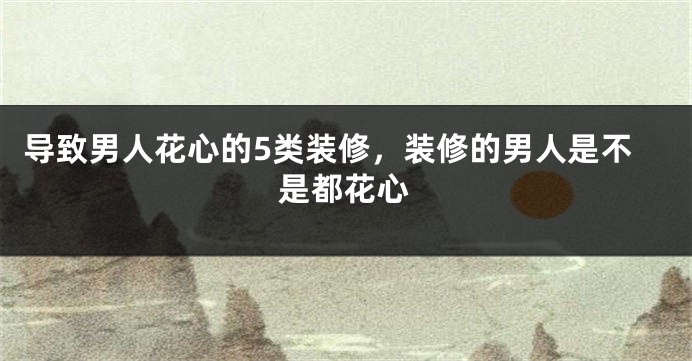 导致男人花心的5类装修，装修的男人是不是都花心