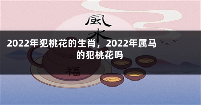 2022年犯桃花的生肖，2022年属马的犯桃花吗