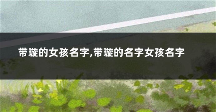 带璇的女孩名字,带璇的名字女孩名字