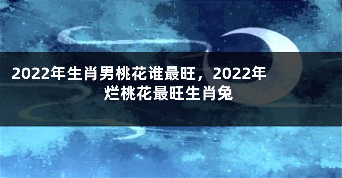 2022年生肖男桃花谁最旺，2022年烂桃花最旺生肖兔