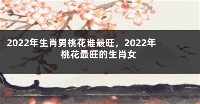 2022年生肖男桃花谁最旺，2022年桃花最旺的生肖女