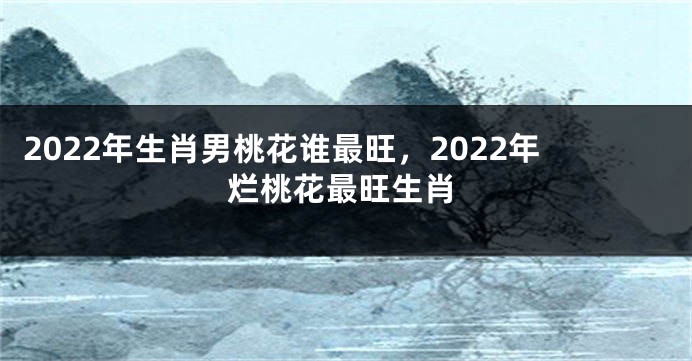 2022年生肖男桃花谁最旺，2022年烂桃花最旺生肖