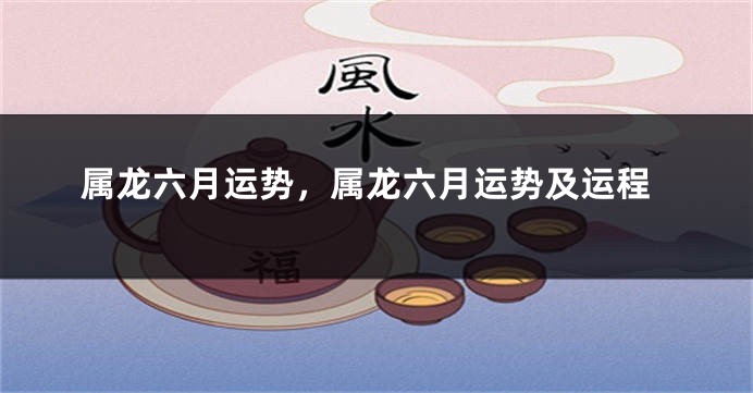 属龙六月运势，属龙六月运势及运程
