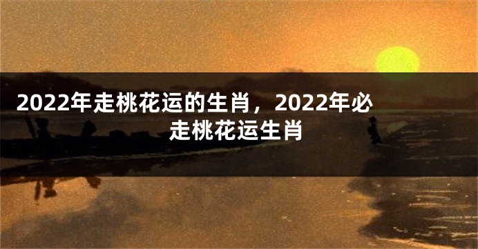 2022年走桃花运的生肖，2022年必走桃花运生肖