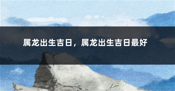 属龙出生吉日，属龙出生吉日最好