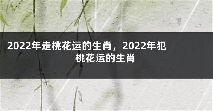 2022年走桃花运的生肖，2022年犯桃花运的生肖