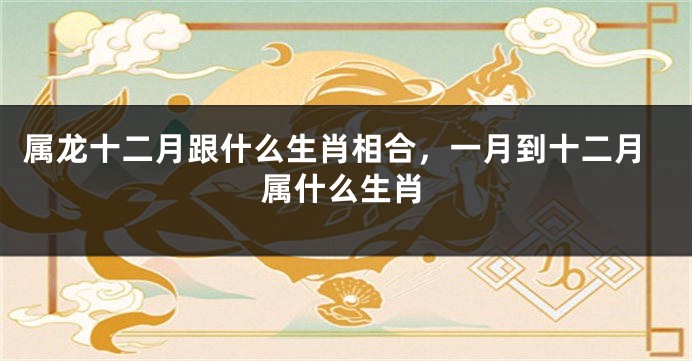 属龙十二月跟什么生肖相合，一月到十二月属什么生肖