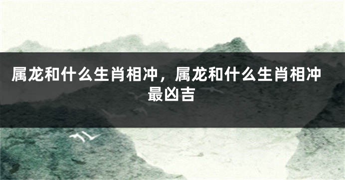 属龙和什么生肖相冲，属龙和什么生肖相冲最凶吉