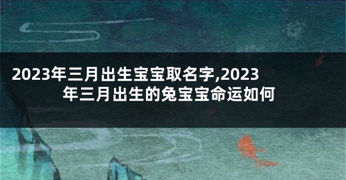 2023年三月出生宝宝取名字,2023年三月出生的兔宝宝命运如何