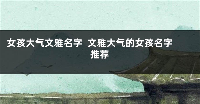 女孩大气文雅名字  文雅大气的女孩名字推荐