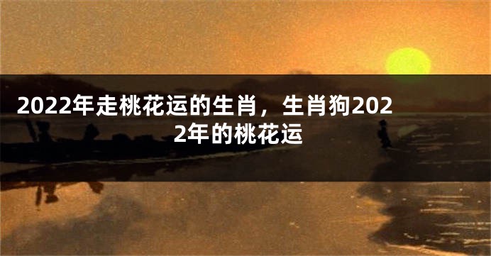 2022年走桃花运的生肖，生肖狗2022年的桃花运