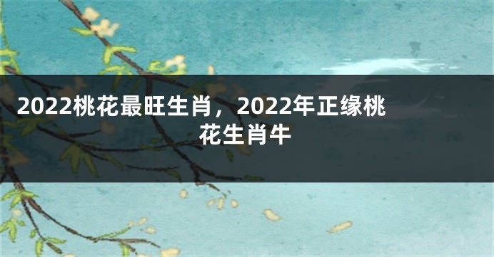 2022桃花最旺生肖，2022年正缘桃花生肖牛