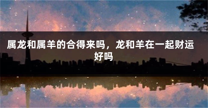 属龙和属羊的合得来吗，龙和羊在一起财运好吗