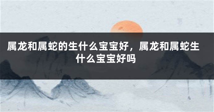 属龙和属蛇的生什么宝宝好，属龙和属蛇生什么宝宝好吗