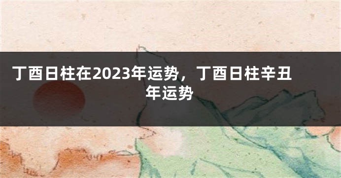 丁酉日柱在2023年运势，丁酉日柱辛丑年运势