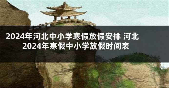 2024年河北中小学寒假放假安排 河北2024年寒假中小学放假时间表