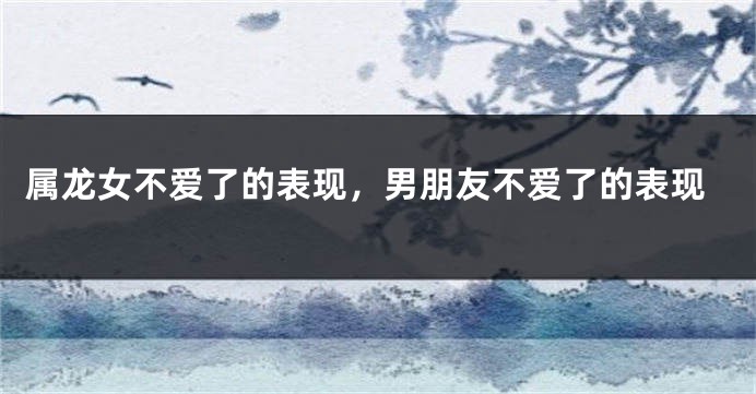 属龙女不爱了的表现，男朋友不爱了的表现