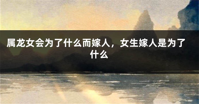 属龙女会为了什么而嫁人，女生嫁人是为了什么