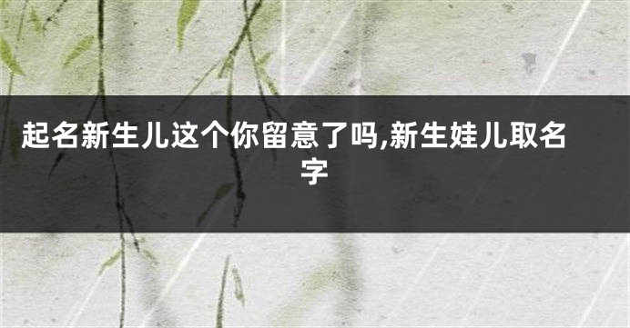 起名新生儿这个你留意了吗,新生娃儿取名字