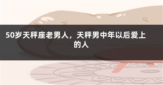 50岁天秤座老男人，天秤男中年以后爱上的人