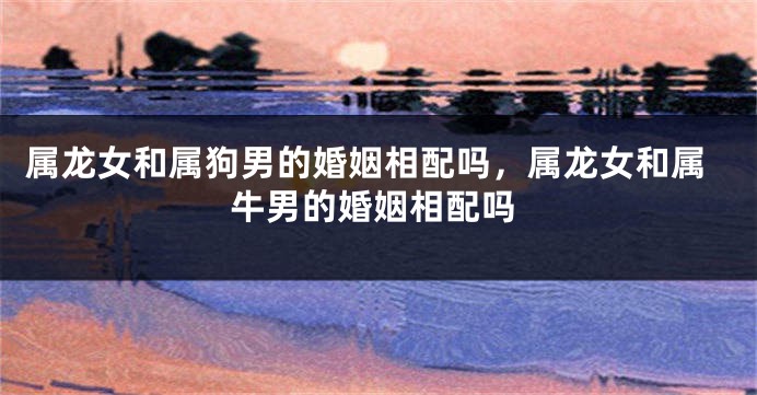 属龙女和属狗男的婚姻相配吗，属龙女和属牛男的婚姻相配吗
