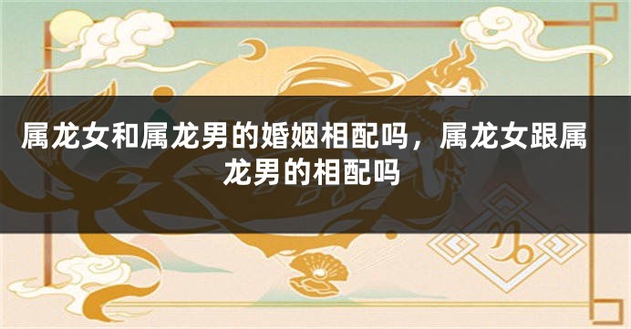属龙女和属龙男的婚姻相配吗，属龙女跟属龙男的相配吗
