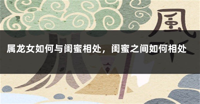 属龙女如何与闺蜜相处，闺蜜之间如何相处