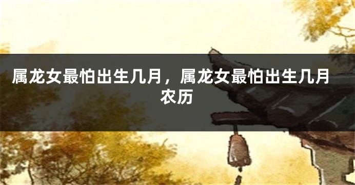 属龙女最怕出生几月，属龙女最怕出生几月农历
